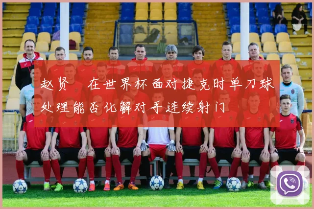 赵贤祐在世界杯面对捷克时单刀球处理能否化解对手连续射门