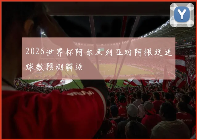2026世界杯阿尔及利亚对阿根廷进球数预测解读