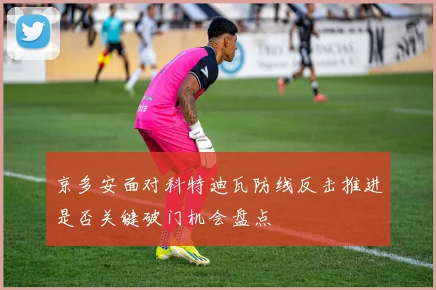 京多安面对科特迪瓦防线反击推进是否关键破门机会盘点