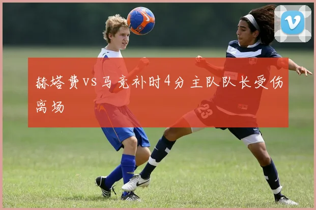 赫塔费vs马竞补时4分主队队长受伤离场