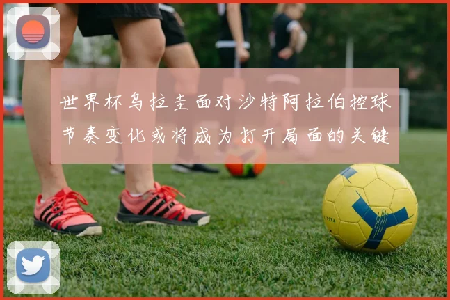 世界杯乌拉圭面对沙特阿拉伯控球节奏变化或将成为打开局面的关键
