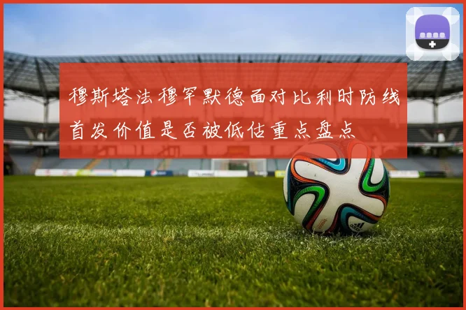 穆斯塔法穆罕默德面对比利时防线首发价值是否被低估重点盘点