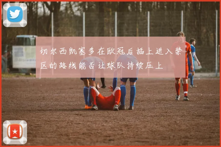 切尔西凯塞多在欧冠后插上进入禁区的路线能否让球队持续压上