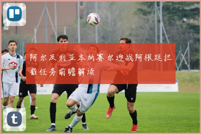 阿尔及利亚本纳赛尔迎战阿根廷拦截任务前瞻解读