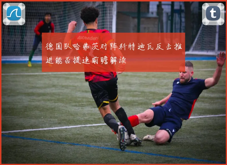 德国队哈弗茨对阵科特迪瓦反击推进能否提速前瞻解读