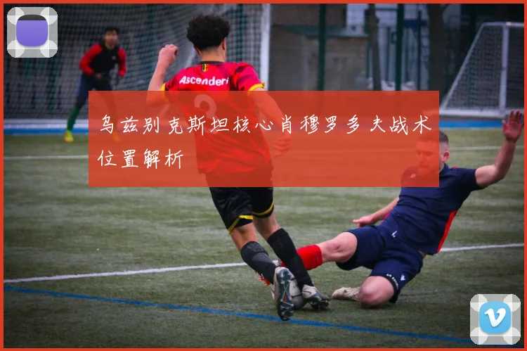 乌兹别克斯坦核心肖穆罗多夫战术位置解析