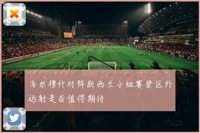 马尔穆什对阵新西兰小组赛禁区外远射是否值得期待