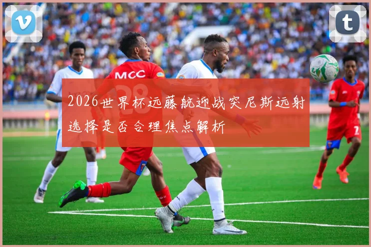 2026世界杯远藤航迎战突尼斯远射选择是否合理焦点解析
