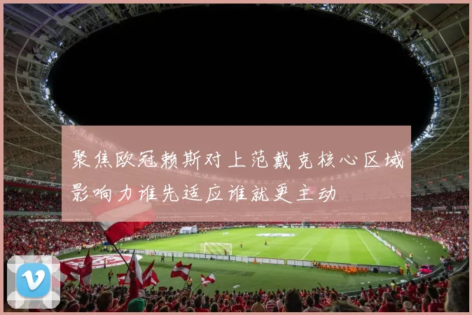 聚焦欧冠赖斯对上范戴克核心区域影响力谁先适应谁就更主动