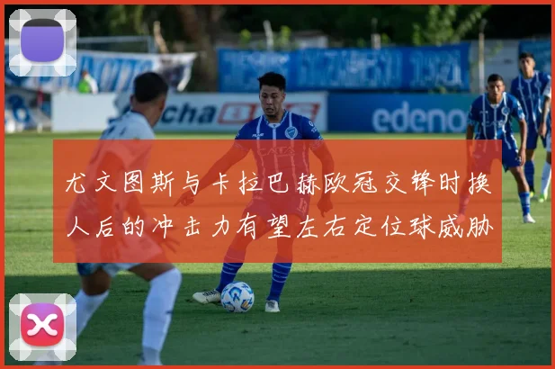 尤文图斯与卡拉巴赫欧冠交锋时换人后的冲击力有望左右定位球威胁