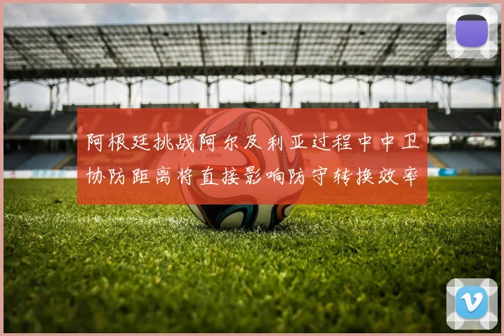 阿根廷挑战阿尔及利亚过程中中卫协防距离将直接影响防守转换效率