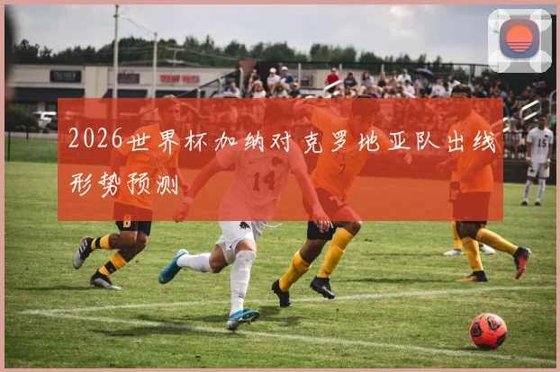 2026世界杯加纳对克罗地亚队出线形势预测