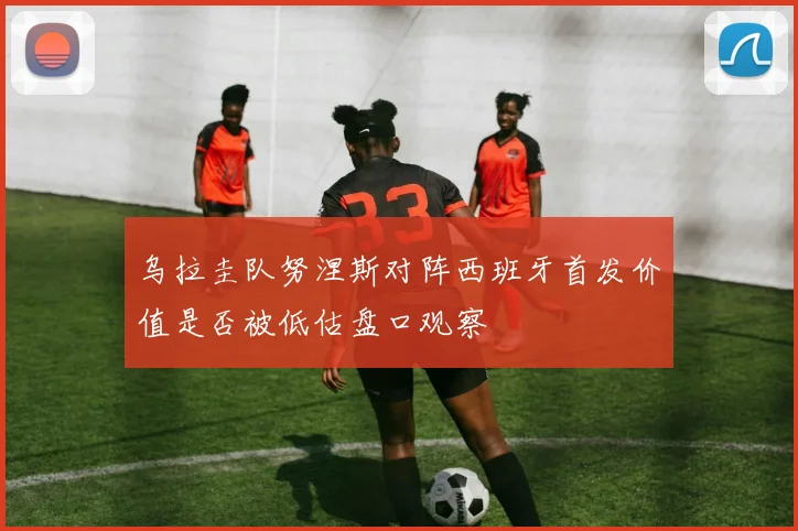 乌拉圭队努涅斯对阵西班牙首发价值是否被低估盘口观察