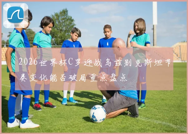 2026世界杯C罗迎战乌兹别克斯坦节奏变化能否破局重点盘点