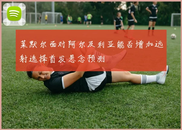 莱默尔面对阿尔及利亚能否增加远射选择首发悬念预测