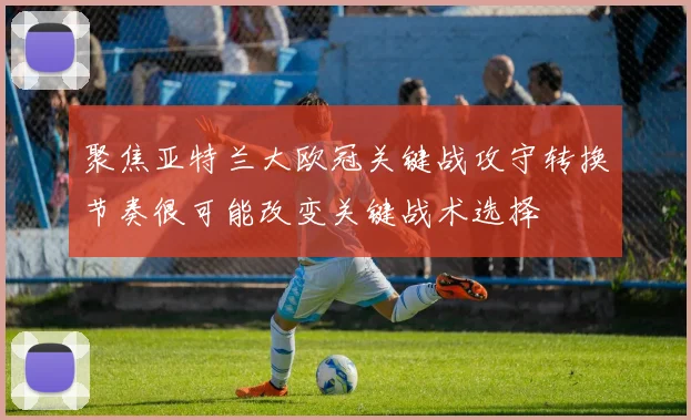 聚焦亚特兰大欧冠关键战攻守转换节奏很可能改变关键战术选择