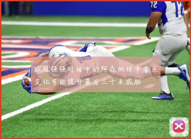 欧冠强强对话中的阿森纳传中落点变化可能提升最后三十米威胁