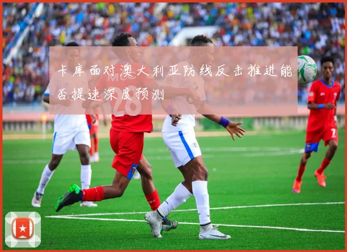 卡库面对澳大利亚防线反击推进能否提速深度预测