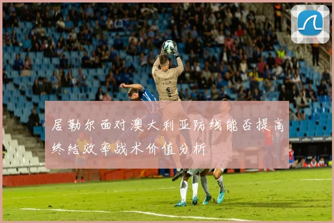 居勒尔面对澳大利亚防线能否提高终结效率战术价值分析