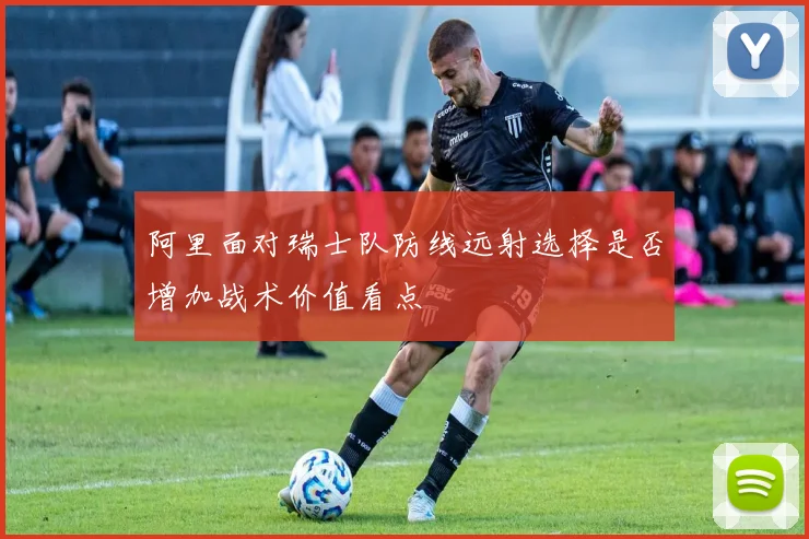 阿里面对瑞士队防线远射选择是否增加战术价值看点