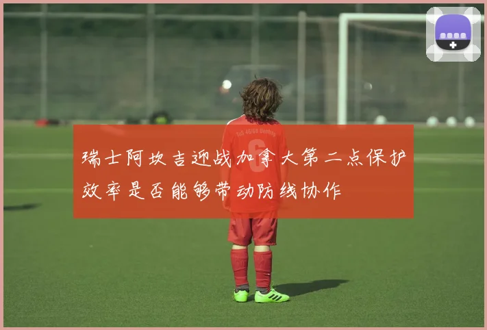 瑞士阿坎吉迎战加拿大第二点保护效率是否能够带动防线协作