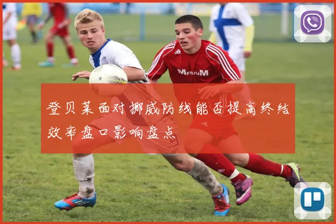 登贝莱面对挪威防线能否提高终结效率盘口影响盘点