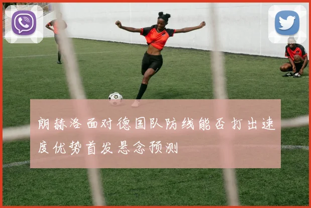 朗赫洛面对德国队防线能否打出速度优势首发悬念预测