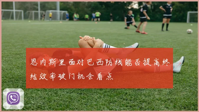 恩内斯里面对巴西防线能否提高终结效率破门机会看点