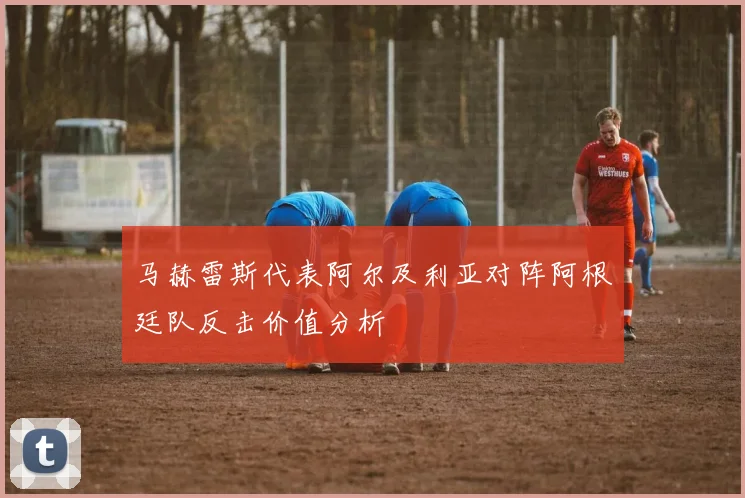 马赫雷斯代表阿尔及利亚对阵阿根廷队反击价值分析