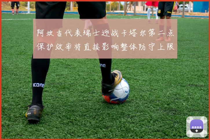 阿坎吉代表瑞士迎战卡塔尔第二点保护效率将直接影响整体防守上限