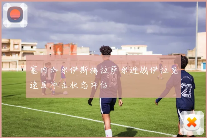 塞内加尔伊斯梅拉萨尔迎战伊拉克速度冲击状态评估