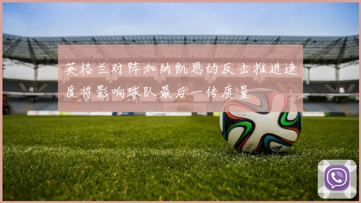 英格兰对阵加纳凯恩的反击推进速度将影响球队最后一传质量