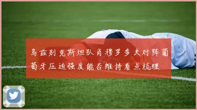 乌兹别克斯坦队肖穆罗多夫对阵葡萄牙压迫强度能否维持看点梳理