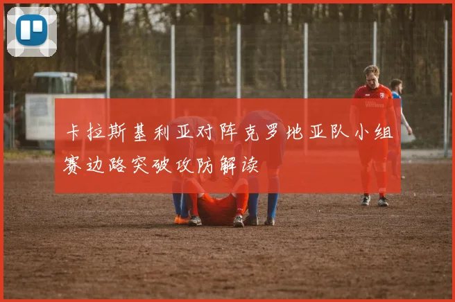 卡拉斯基利亚对阵克罗地亚队小组赛边路突破攻防解读