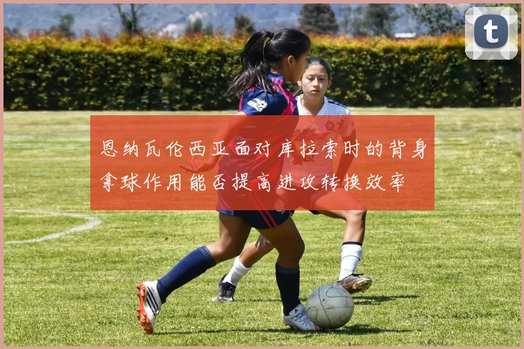 恩纳瓦伦西亚面对库拉索时的背身拿球作用能否提高进攻转换效率