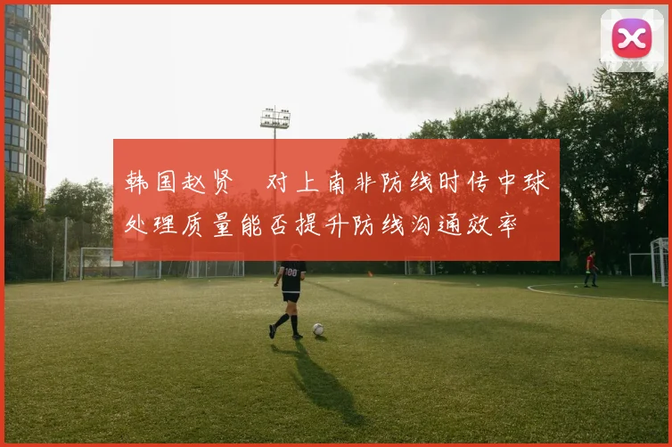 韩国赵贤祐对上南非防线时传中球处理质量能否提升防线沟通效率