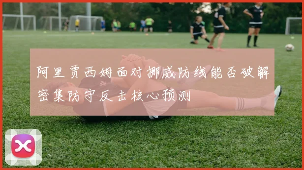 阿里贾西姆面对挪威防线能否破解密集防守反击核心预测