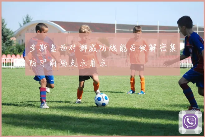 多斯基面对挪威防线能否破解密集防守前场支点看点