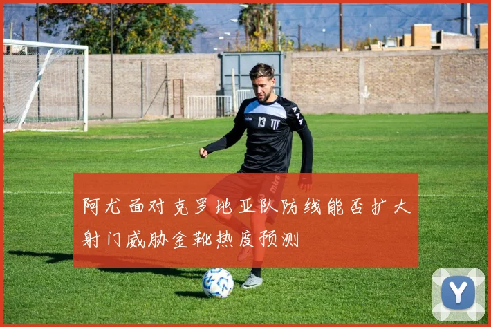 阿尤面对克罗地亚队防线能否扩大射门威胁金靴热度预测