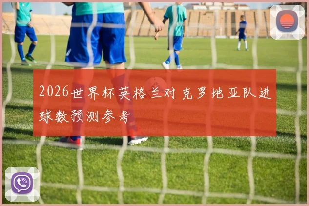 2026世界杯英格兰对克罗地亚队进球数预测参考