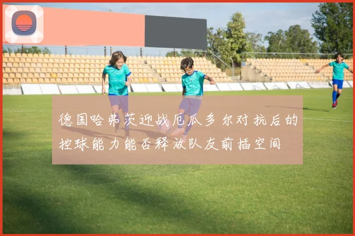 德国哈弗茨迎战厄瓜多尔对抗后的控球能力能否释放队友前插空间