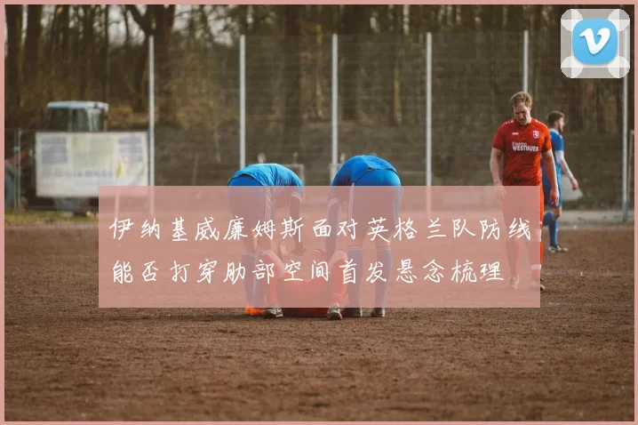 伊纳基威廉姆斯面对英格兰队防线能否打穿肋部空间首发悬念梳理