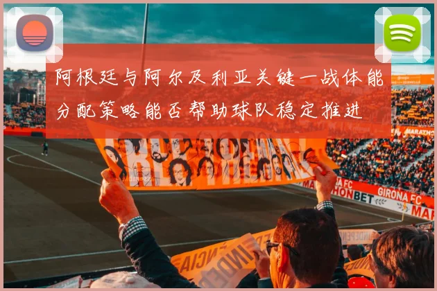 阿根廷与阿尔及利亚关键一战体能分配策略能否帮助球队稳定推进
