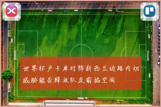 世界杯卢卡库对阵新西兰边路内切威胁能否释放队友前插空间