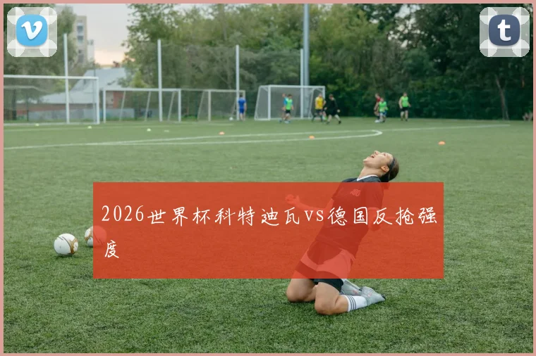 2026世界杯科特迪瓦vs德国反抢强度