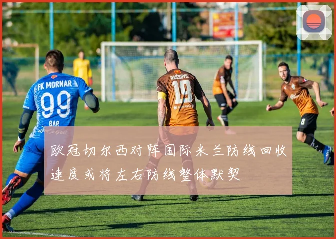 欧冠切尔西对阵国际米兰防线回收速度或将左右防线整体默契