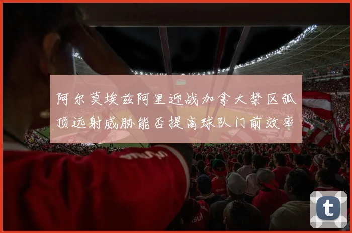 阿尔莫埃兹阿里迎战加拿大禁区弧顶远射威胁能否提高球队门前效率