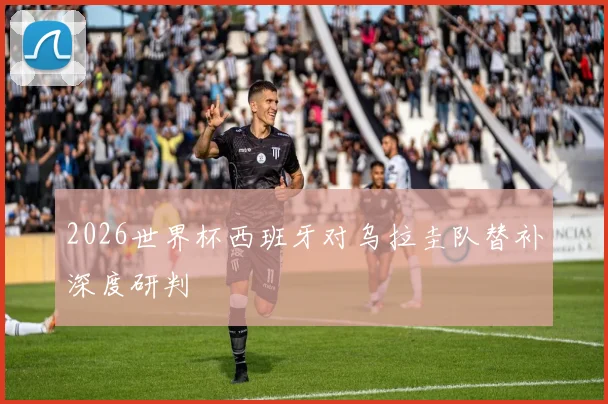 2026世界杯西班牙对乌拉圭队替补深度研判