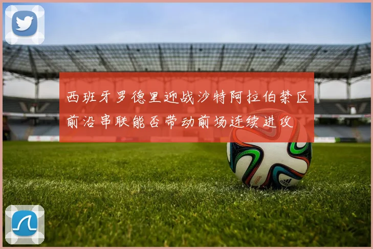 西班牙罗德里迎战沙特阿拉伯禁区前沿串联能否带动前场连续进攻
