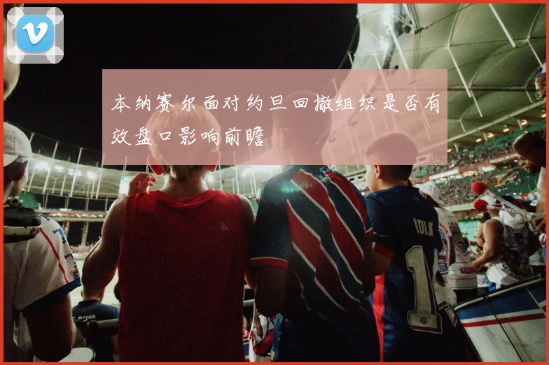 本纳赛尔面对约旦回撤组织是否有效盘口影响前瞻